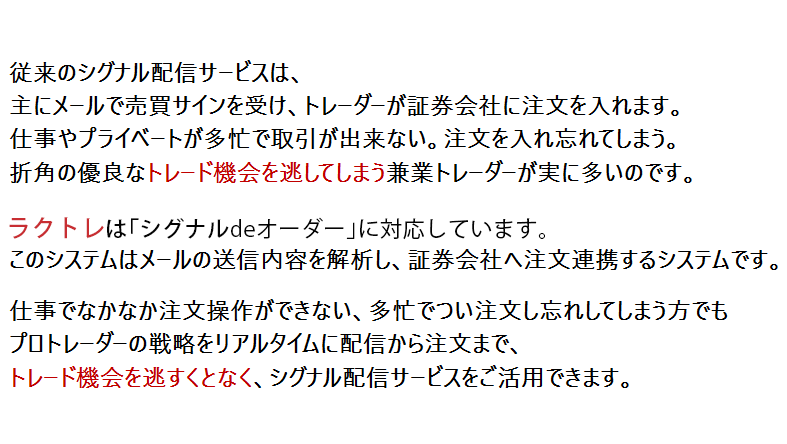 従来のシグナル配信サービスは、主にメールで売買サインを
受け、トレーダーが証券会社に注文を入れます。仕事やプライベートが多忙で取引が出来ない。注文を入れ忘れてしまう。折角の優良なトレード機会を逃してしまう兼業トレーダーが実に多いのです。
当リアルタイムシグナル配信は「シグナルdeオーダー」に対応しています。このシステムはメールの送信内容を解析し、証券会社へ注文連携するシステムです。
仕事でなかなか注文操作ができない、多忙でつい注文し忘れしてしまう方でもプロトレーダーの戦略をリアルタイムに配信から注文まで、トレード機会を逃すくとなく、シグナル配信サービスをご活用できます。
